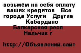 возьмём на себя оплату ваших кредитов - Все города Услуги » Другие   . Кабардино-Балкарская респ.,Нальчик г.